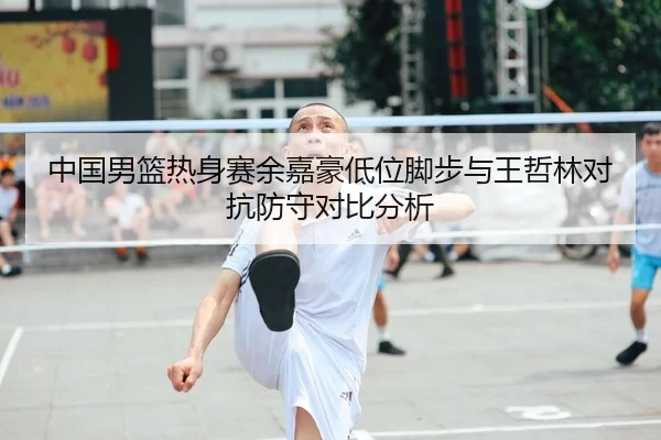 中国男篮热身赛余嘉豪低位脚步与王哲林对抗防守对比分析