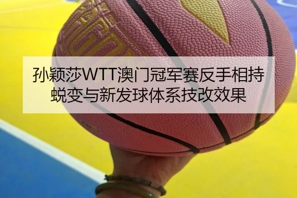 孙颖莎WTT澳门冠军赛反手相持蜕变与新发球体系技改效果