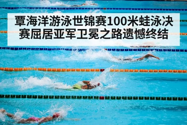 覃海洋游泳世锦赛100米蛙泳决赛屈居亚军卫冕之路遗憾终结
