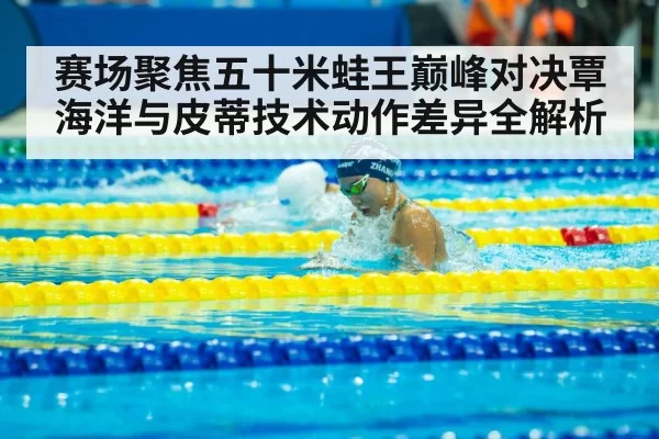 赛场聚焦五十米蛙王巅峰对决覃海洋与皮蒂技术动作差异全解析