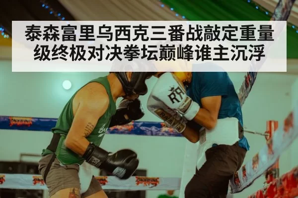 泰森富里乌西克三番战敲定重量级终极对决拳坛巅峰谁主沉浮