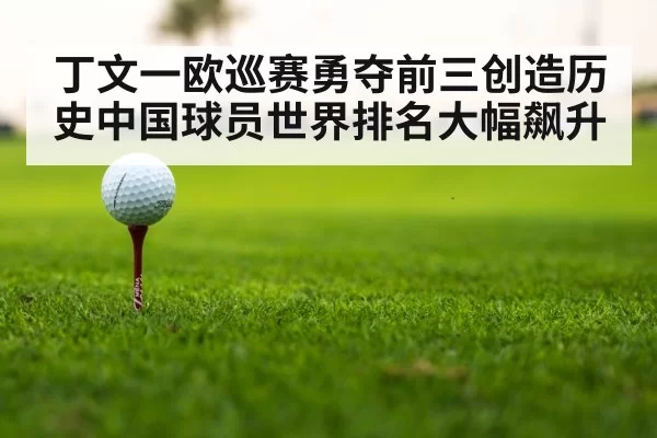 丁文一欧巡赛勇夺前三创造历史中国球员世界排名大幅飙升