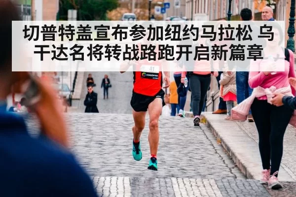 切普特盖宣布参加纽约马拉松 乌干达名将转战路跑开启新篇章