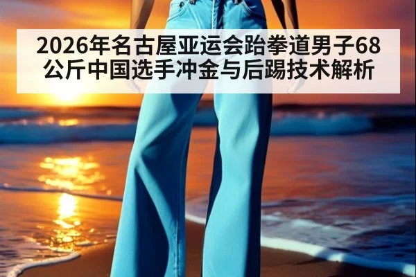 2026年名古屋亚运会跆拳道男子68公斤中国选手冲金与后踢技术解析